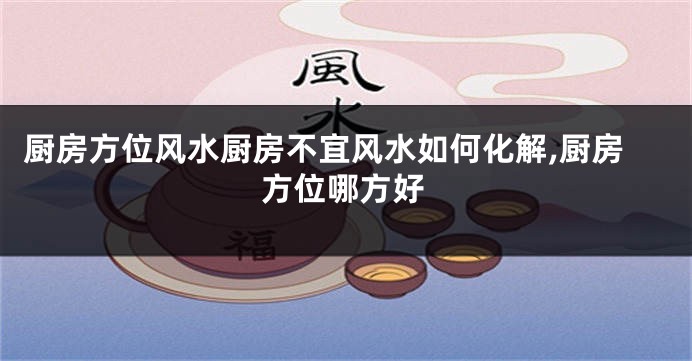 厨房方位风水厨房不宜风水如何化解,厨房方位哪方好