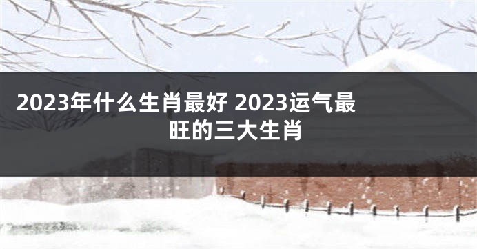 2023年什么生肖最好 2023运气最旺的三大生肖