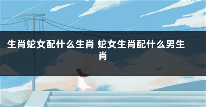 生肖蛇女配什么生肖 蛇女生肖配什么男生肖