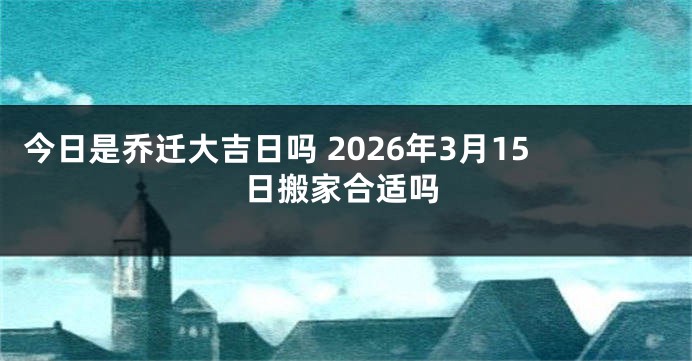 今日是乔迁大吉日吗 2026年3月15日搬家合适吗