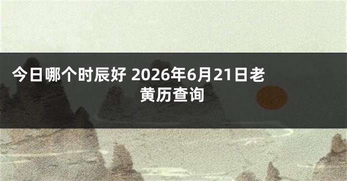今日哪个时辰好 2026年6月21日老黄历查询