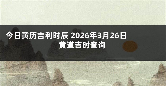 今日黄历吉利时辰 2026年3月26日黄道吉时查询