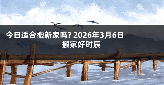 今日适合搬新家吗? 2026年3月6日搬家好时辰