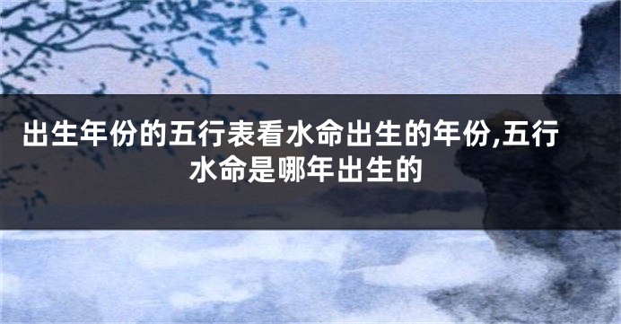 出生年份的五行表看水命出生的年份,五行水命是哪年出生的