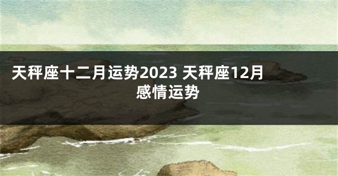 天秤座十二月运势2023 天秤座12月感情运势