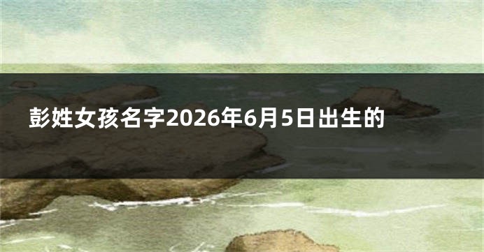 彭姓女孩名字2026年6月5日出生的