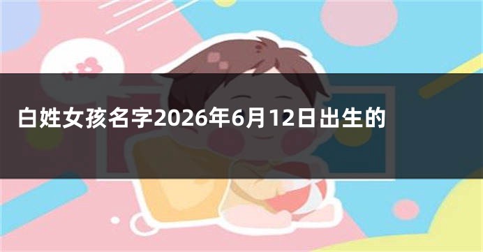 白姓女孩名字2026年6月12日出生的