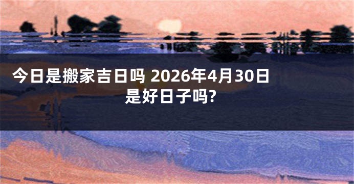 今日是搬家吉日吗 2026年4月30日是好日子吗?