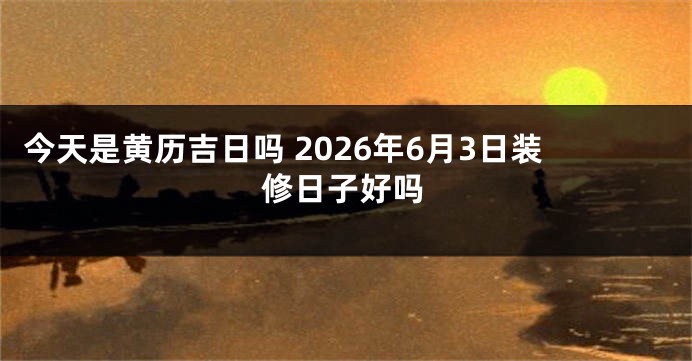 今天是黄历吉日吗 2026年6月3日装修日子好吗