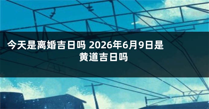今天是离婚吉日吗 2026年6月9日是黄道吉日吗