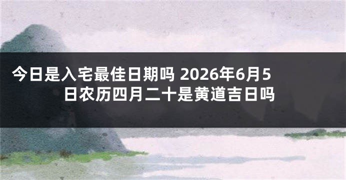 今日是入宅最佳日期吗 2026年6月5日农历四月二十是黄道吉日吗