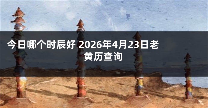 今日哪个时辰好 2026年4月23日老黄历查询