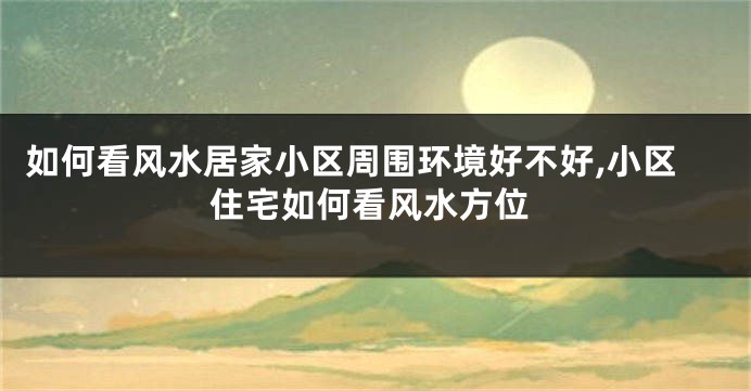 如何看风水居家小区周围环境好不好,小区住宅如何看风水方位