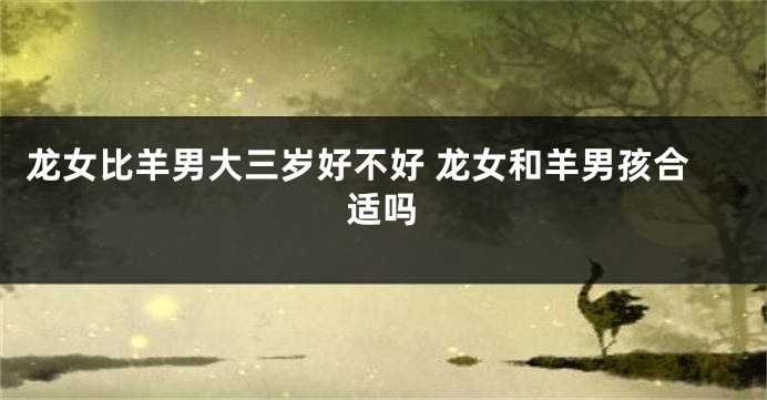 龙女比羊男大三岁好不好 龙女和羊男孩合适吗