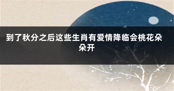 到了秋分之后这些生肖有爱情降临会桃花朵朵开