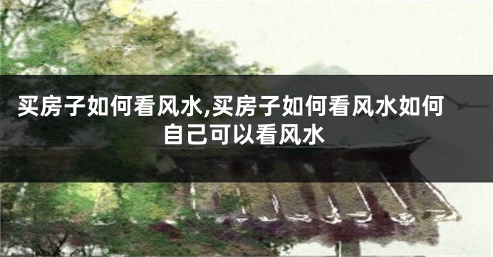 买房子如何看风水,买房子如何看风水如何自己可以看风水