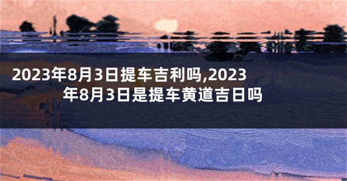 2023年8月3日提车吉利吗,2023年8月3日是提车黄道吉日吗