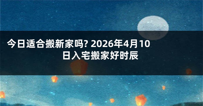 今日适合搬新家吗? 2026年4月10日入宅搬家好时辰