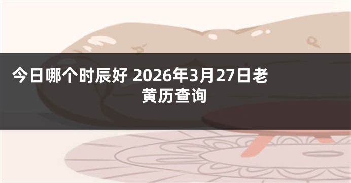 今日哪个时辰好 2026年3月27日老黄历查询