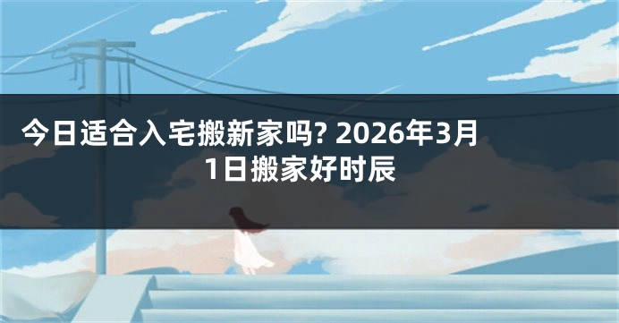 今日适合入宅搬新家吗? 2026年3月1日搬家好时辰
