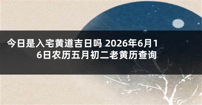 今日是入宅黄道吉日吗 2026年6月16日农历五月初二老黄历查询