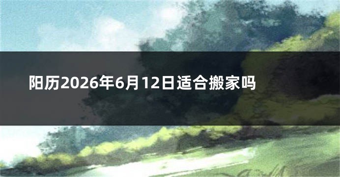 阳历2026年6月12日适合搬家吗