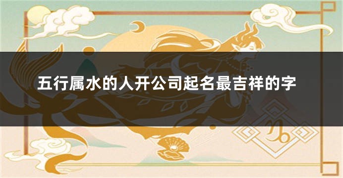 五行属水的人开公司起名最吉祥的字