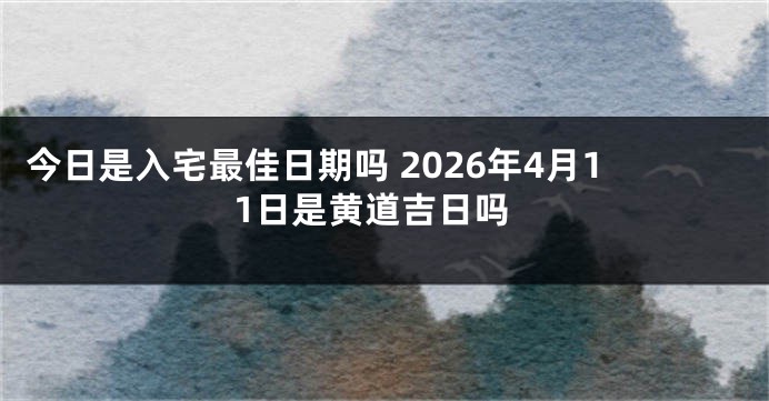 今日是入宅最佳日期吗 2026年4月11日是黄道吉日吗