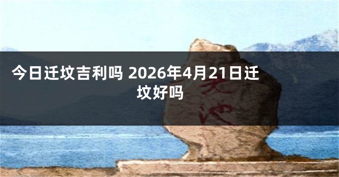 今日迁坟吉利吗 2026年4月21日迁坟好吗 