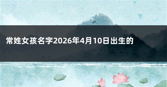 常姓女孩名字2026年4月10日出生的