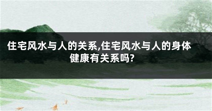 住宅风水与人的关系,住宅风水与人的身体健康有关系吗?