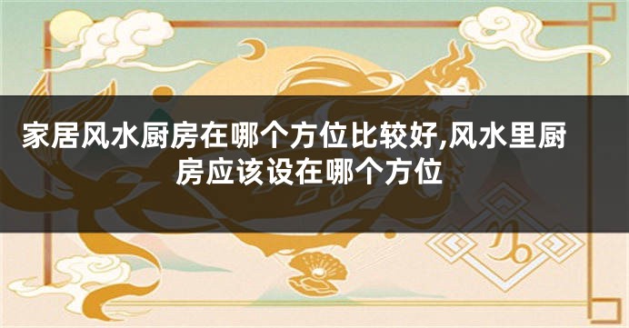 家居风水厨房在哪个方位比较好,风水里厨房应该设在哪个方位