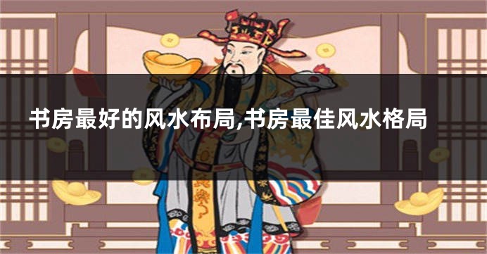书房最好的风水布局,书房最佳风水格局