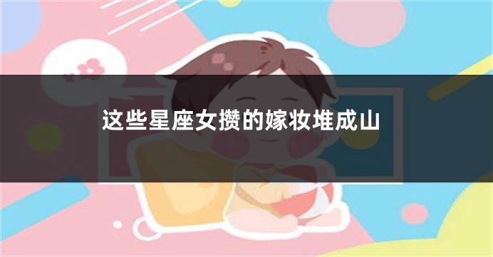 这些星座女攒的嫁妆堆成山