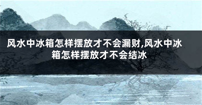 风水中冰箱怎样摆放才不会漏财,风水中冰箱怎样摆放才不会结冰