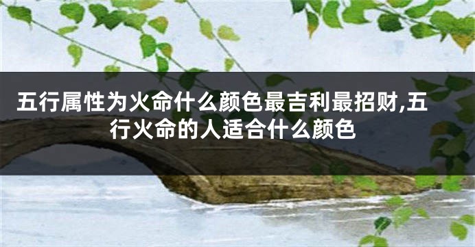 五行属性为火命什么颜色最吉利最招财,五行火命的人适合什么颜色