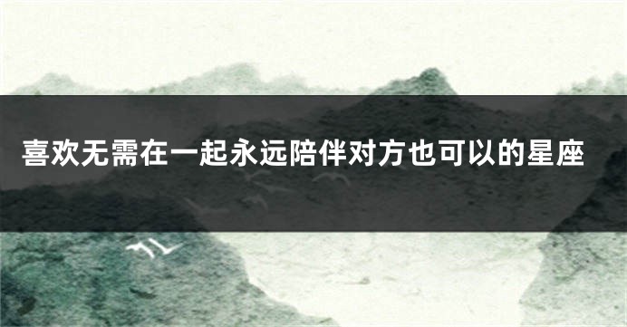 喜欢无需在一起永远陪伴对方也可以的星座