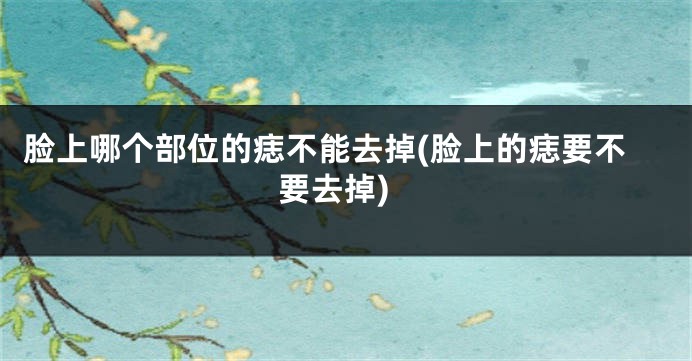脸上哪个部位的痣不能去掉(脸上的痣要不要去掉)