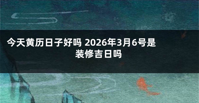 今天黄历日子好吗 2026年3月6号是装修吉日吗