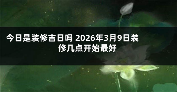 今日是装修吉日吗 2026年3月9日装修几点开始最好