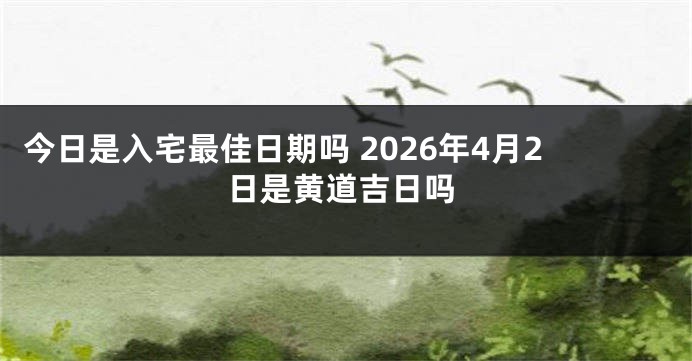今日是入宅最佳日期吗 2026年4月2日是黄道吉日吗