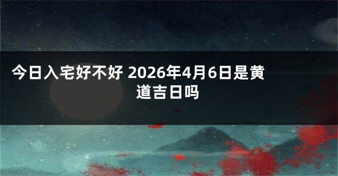 今日入宅好不好 2026年4月6日是黄道吉日吗