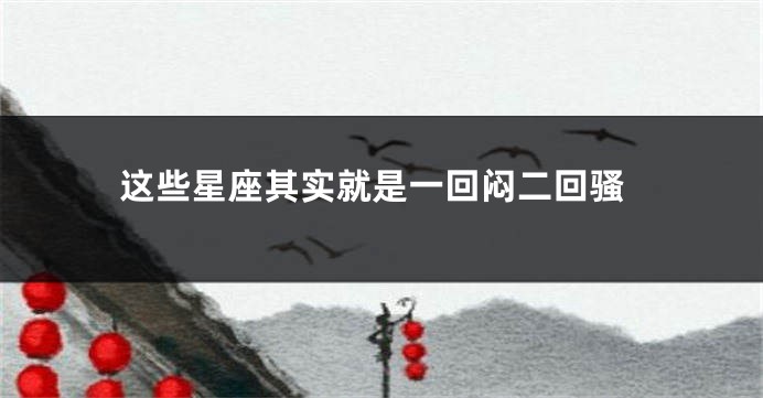 这些星座其实就是一回闷二回骚