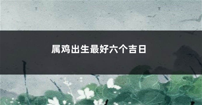 属鸡出生最好六个吉日