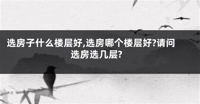选房子什么楼层好,选房哪个楼层好?请问选房选几层?