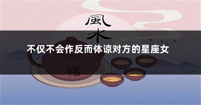 不仅不会作反而体谅对方的星座女