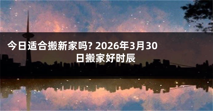 今日适合搬新家吗? 2026年3月30日搬家好时辰