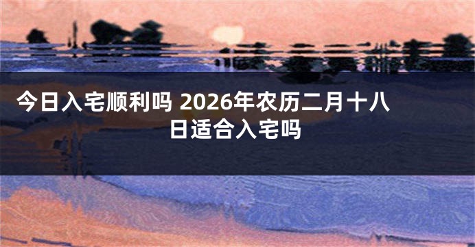 今日入宅顺利吗 2026年农历二月十八日适合入宅吗