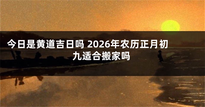 今日是黄道吉日吗 2026年农历正月初九适合搬家吗