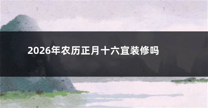 2026年农历正月十六宜装修吗
